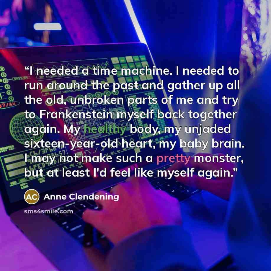 “I needed a time machine. I needed to run around the past and gather up all the old, unbroken parts of me and try to Frankenstein myself back together again. My healthy body, my unjaded sixteen-year-old heart, my baby brain. I may not make such a pretty monster, but at least I'd feel like myself…” quote by Anne Clendening