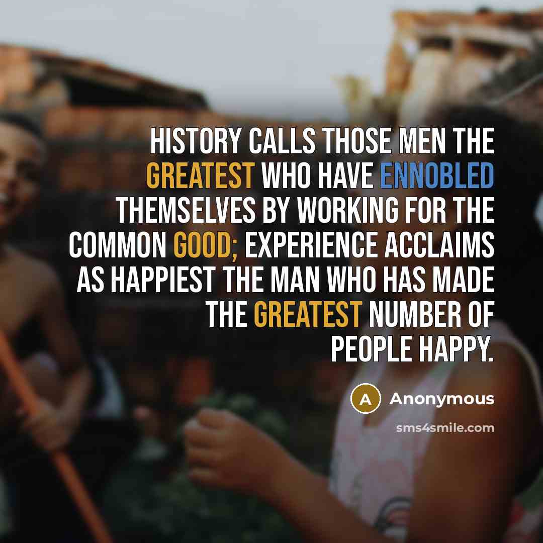 “History calls those men the greatest who have ennobled themselves by working for the common good; experience acclaims as happiest the man who has made the greatest number of people happy.” quote by Anonymous