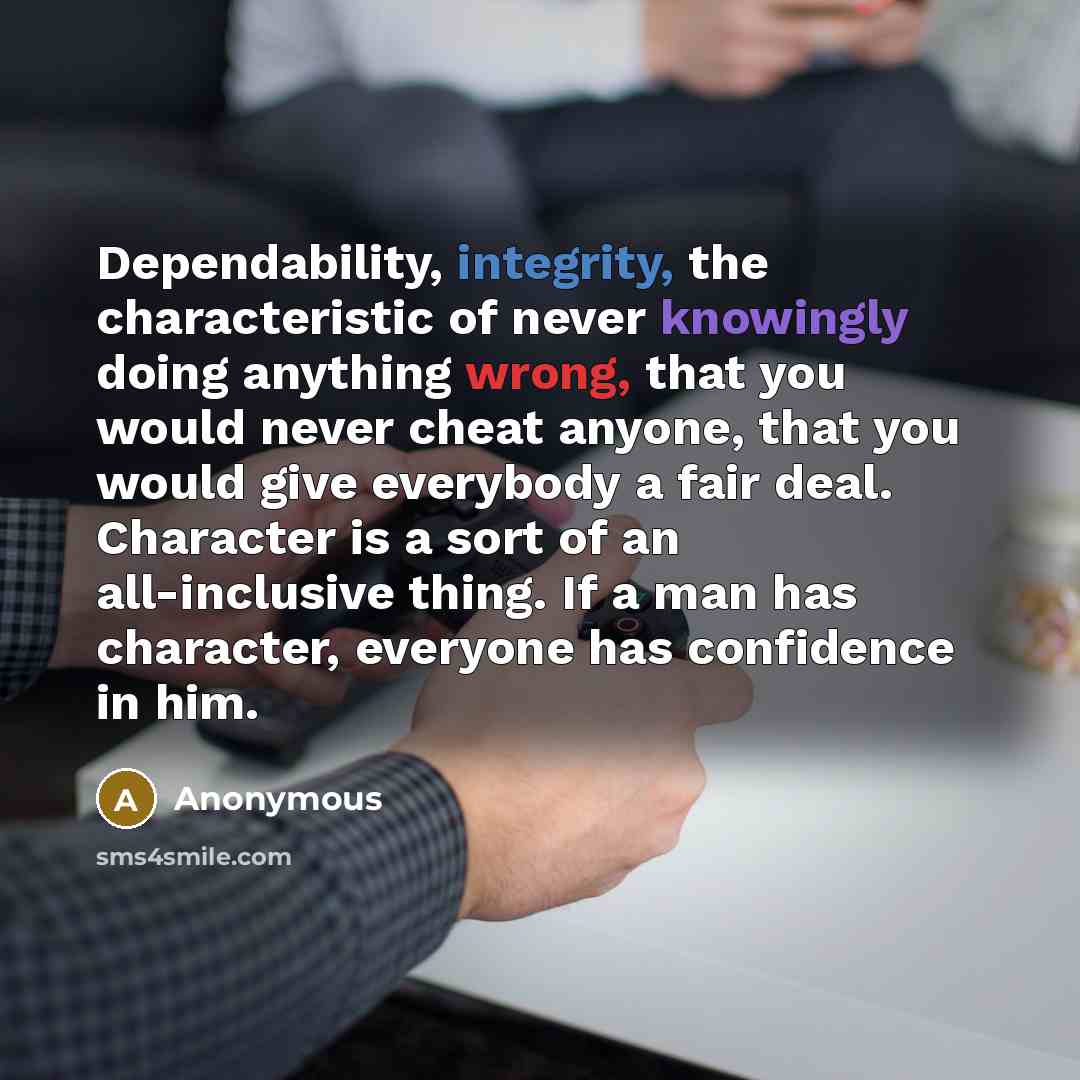 “Dependability, integrity, the characteristic of never knowingly doing anything wrong, that you would never cheat anyone, that you would give everybody a fair deal. Character is a sort of an all-inclusive thing. If a man has character, everyone has confidence in him.” quote by Anonymous