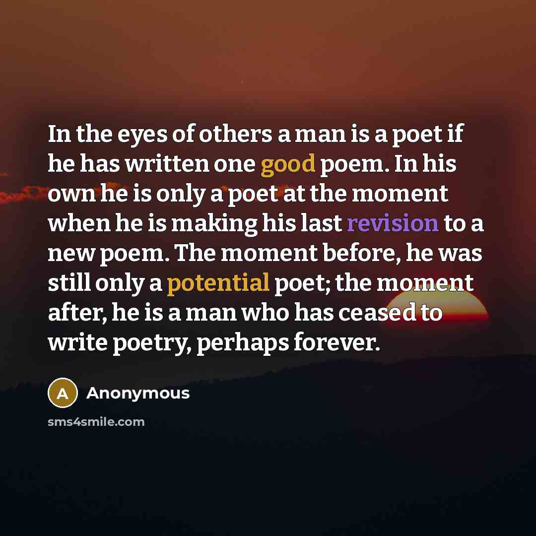 “In the eyes of others a man is a poet if he has written one good poem. In his own he is only a poet at the moment when he is making his last revision to a new poem. The moment before, he was still only a potential poet; the moment after, he is a man who has ceased to write poetry, perhaps forever.” quote by Anonymous