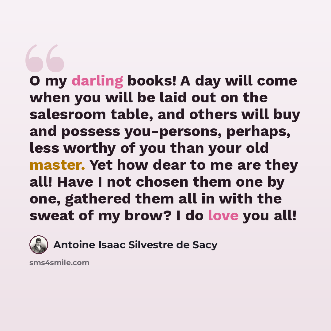 “O my darling books! A day will come when you will be laid out on the salesroom table, and others will buy and possess you-persons, perhaps, less worthy of you than your old master. Yet how dear to me are they all! Have I not chosen them one by one, gathered them all in with the sweat of my brow? I…” quote by Antoine Isaac Silvestre de Sacy
