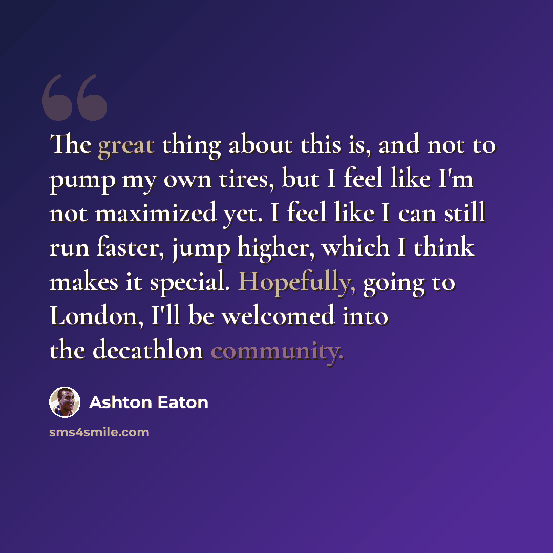 “The great thing about this is, and not to pump my own tires, but I feel like I'm not maximized yet. I feel like I can still run faster, jump higher, which I think makes it special. Hopefully, going to London, I'll be welcomed into the decathlon community.” quote by Ashton Eaton