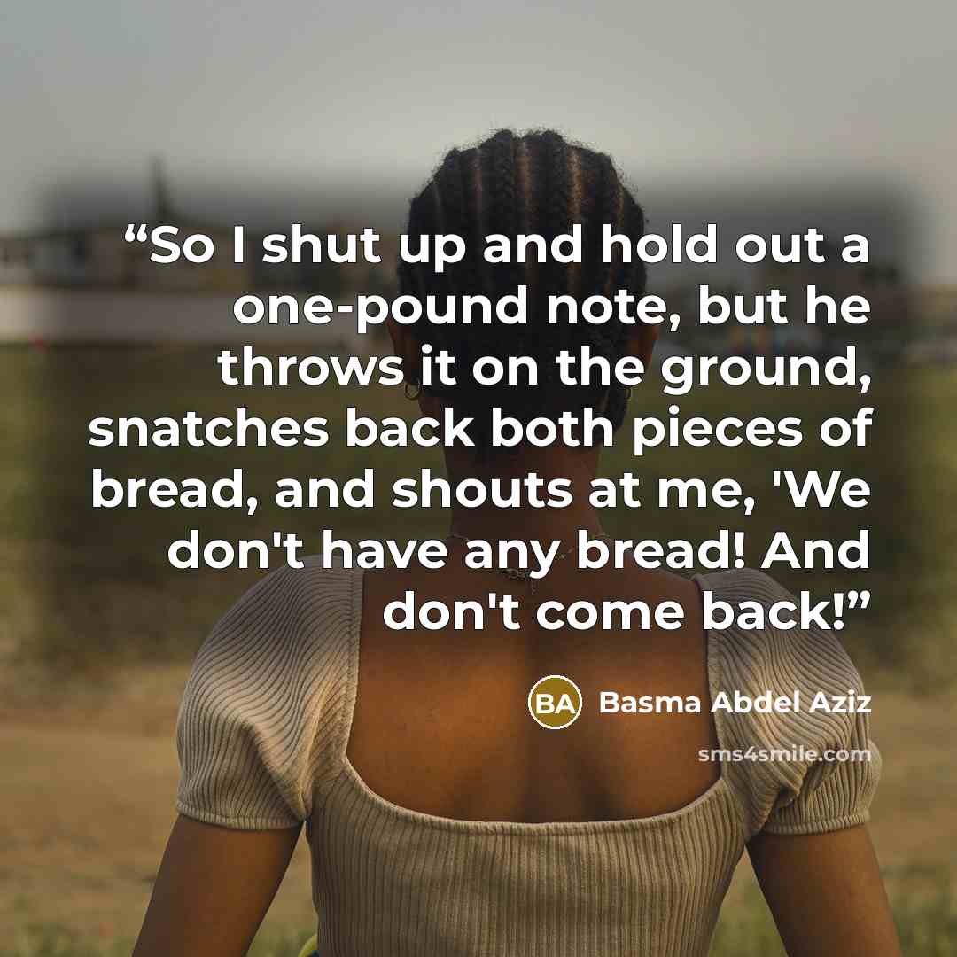 “So I shut up and hold out a one-pound note, but he throws it on the ground, snatches back both pieces of bread, and shouts at me, 'We don't have any bread! And don't come back!” quote by Basma Abdel Aziz