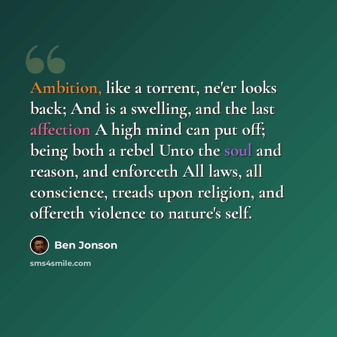 “Ambition, like a torrent, ne'er looks back; And is a swelling, and the last affection A high mind can put off; being both a rebel Unto the soul and reason, and enforceth All laws, all conscience, treads upon religion, and offereth violence to nature's self.” quote by Ben Jonson