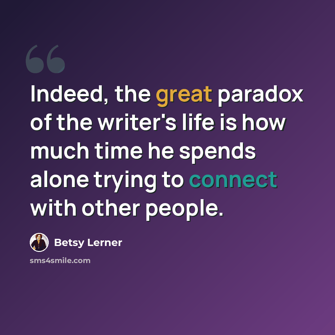 “Indeed, the great paradox of the writer's life is how much time he spends alone trying to connect with other people.” quote by Betsy Lerner