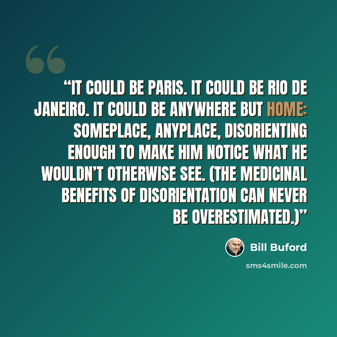 “It could be Paris. It could be Rio de Janeiro. It could be anywhere but home: someplace, anyplace, disorienting enough to make him notice what he wouldn’t otherwise see. (The medicinal benefits of disorientation can never be overestimated.)” quote by Bill Buford