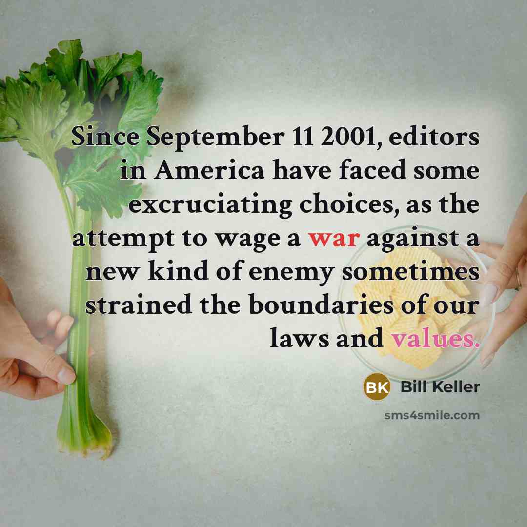 “Since September 11 2001, editors in America have faced some excruciating choices, as the attempt to wage a war against a new kind of enemy sometimes strained the boundaries of our laws and values.” quote by Bill Keller