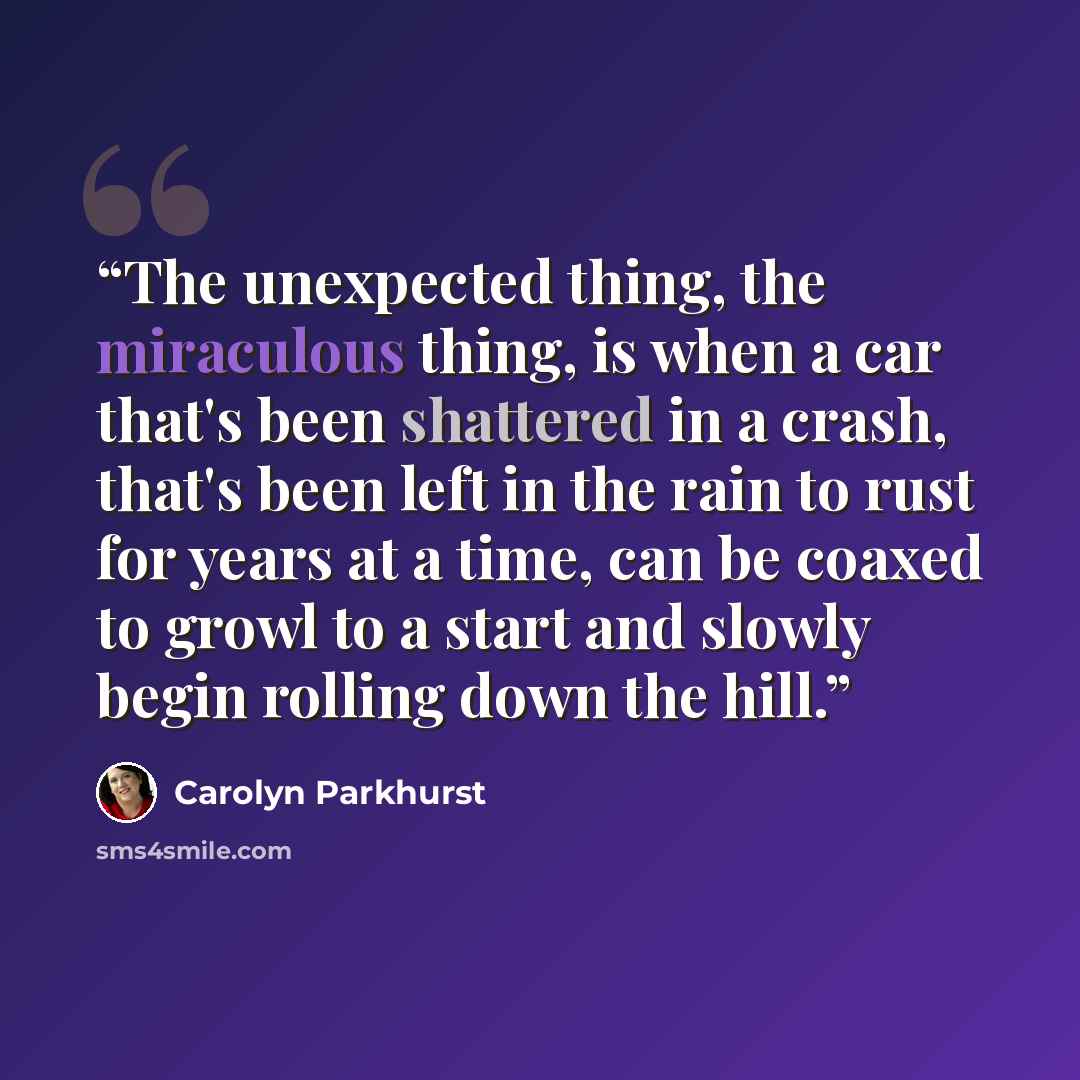 “The unexpected thing, the miraculous thing, is when a car that's been shattered in a crash, that's been left in the rain to rust for years at a time, can be coaxed to growl to a start and slowly begin rolling down the hill.” quote by Carolyn Parkhurst
