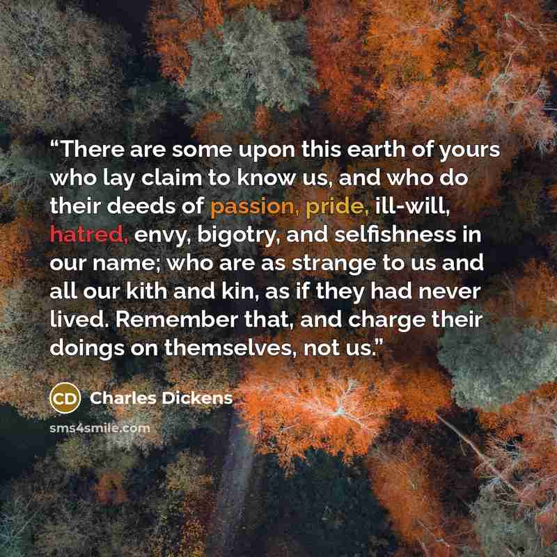 “There are some upon this earth of yours who lay claim to know us, and who do their deeds of passion, pride, ill-will, hatred, envy, bigotry, and selfishness in our name; who are as strange to us and all our kith and kin, as if they had never lived. Remember that, and charge their doings on…” quote by Charles Dickens