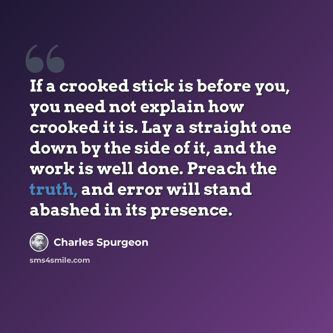 “If a crooked stick is before you, you need not explain how crooked it is. Lay a straight one down by the side of it, and the work is well done. Preach the truth, and error will stand abashed in its presence.” quote by Charles Spurgeon
