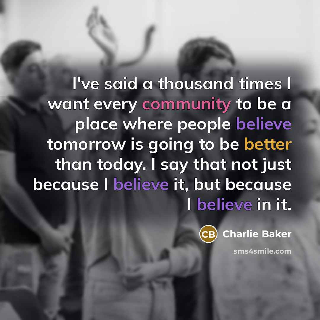“I've said a thousand times I want every community to be a place where people believe tomorrow is going to be better than today. I say that not just because I believe it, but because I believe in it.” quote by Charlie Baker