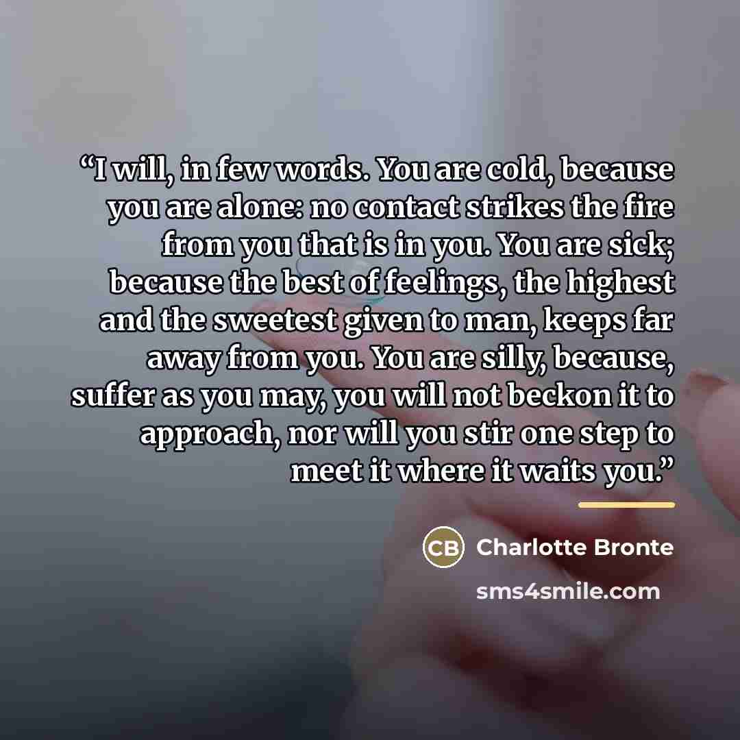 “I will, in few words. You are cold, because you are alone: no contact strikes the fire from you that is in you. You are sick; because the best of feelings, the highest and the sweetest given to man, keeps far away from you. You are silly, because, suffer as you may, you will not beckon it to…” quote by Charlotte Brontë