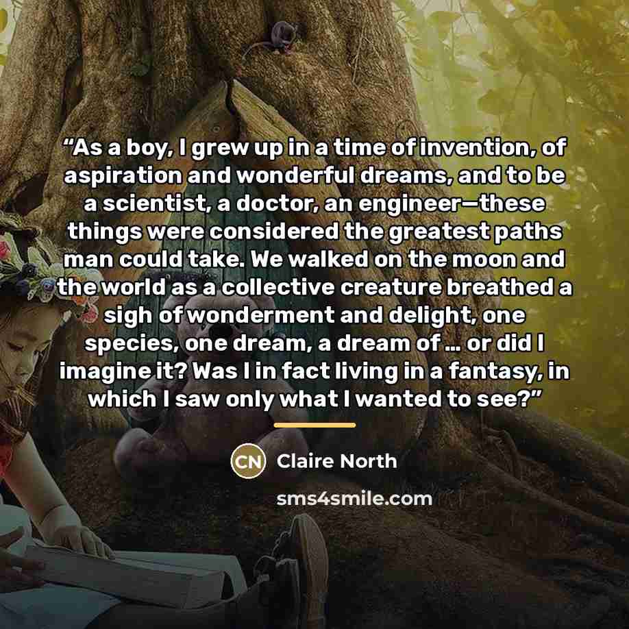 “As a boy, I grew up in a time of invention, of aspiration and wonderful dreams, and to be a scientist, a doctor, an engineer—these things were considered the greatest paths man could take. We walked on the moon and the world as a collective creature breathed a sigh of wonderment and delight, one…” quote by Claire North