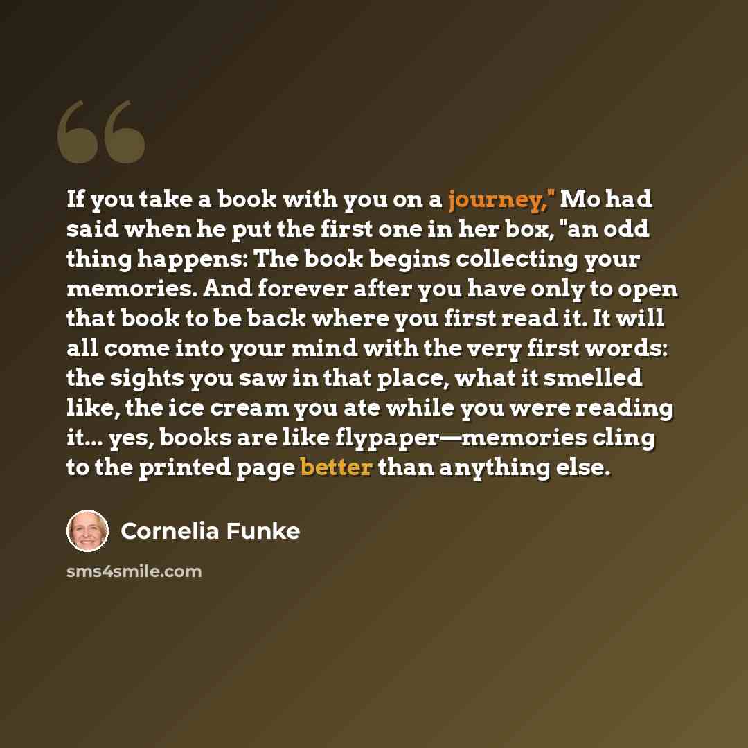 “If you take a book with you on a journey," Mo had said when he put the first one in her box, "an odd thing happens: The book begins collecting your memories. And forever after you have only to open that book to be back where you first read it. It will all come into your mind with the very first…” quote by Cornelia Funke