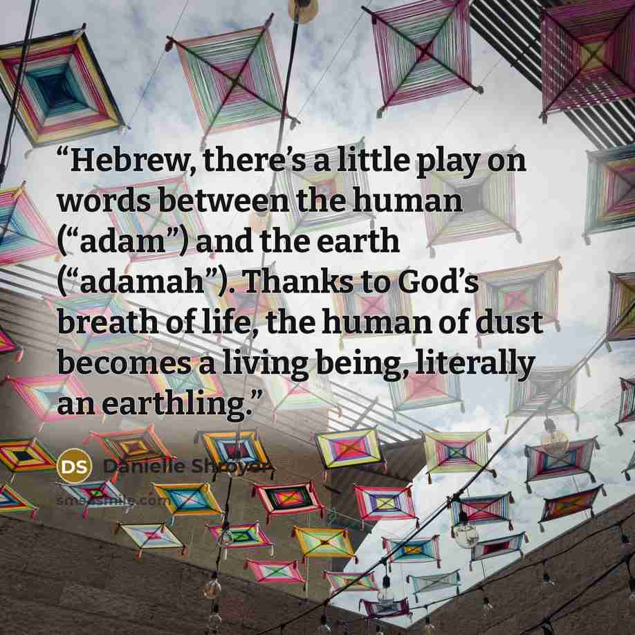 “Hebrew, there’s a little play on words between the human (“adam”) and the earth (“adamah”). Thanks to God’s breath of life, the human of dust becomes a living being, literally an earthling.” quote by Danielle Shroyer