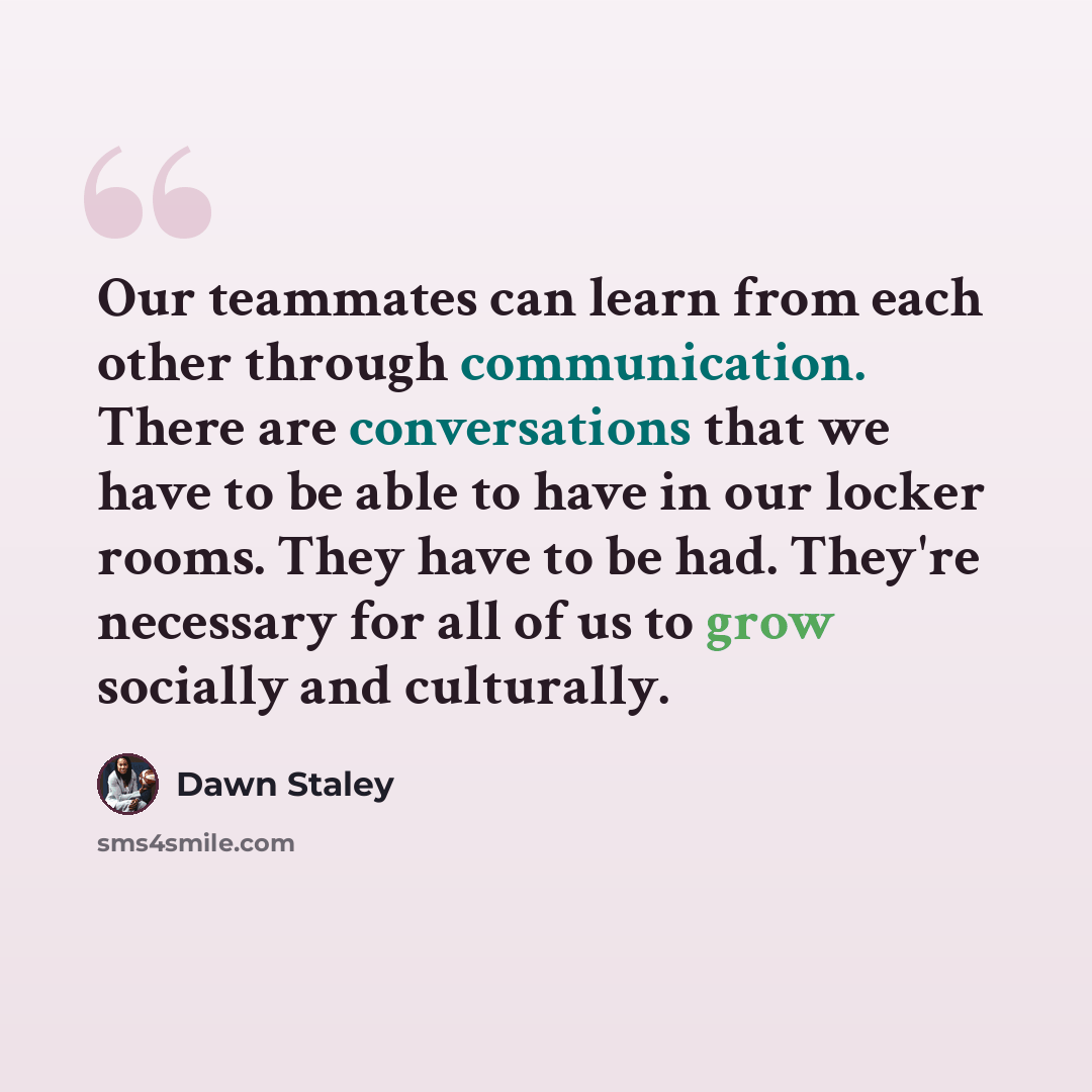 “Our teammates can learn from each other through communication. There are conversations that we have to be able to have in our locker rooms. They have to be had. They're necessary for all of us to grow socially and culturally.” quote by Dawn Staley