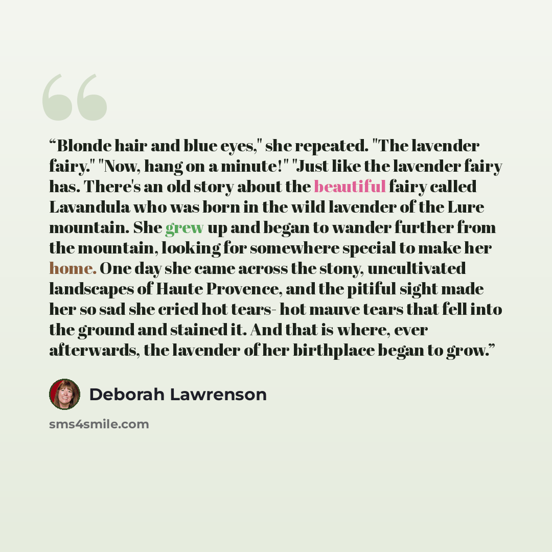 “Blonde hair and blue eyes," she repeated. "The lavender fairy." "Now, hang on a minute!" "Just like the lavender fairy has. There's an old story about the beautiful fairy called Lavandula who was born in the wild lavender of the Lure mountain. She grew up and began to wander further from the…” quote by Deborah Lawrenson