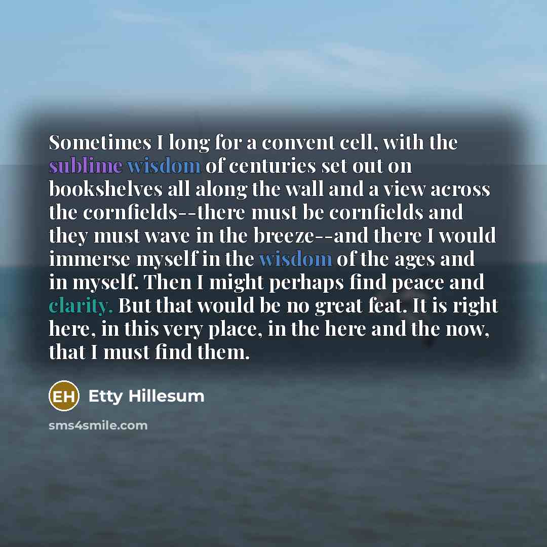 “Sometimes I long for a convent cell, with the sublime wisdom of centuries set out on bookshelves all along the wall and a view across the cornfields--there must be cornfields and they must wave in the breeze--and there I would immerse myself in the wisdom of the ages and in myself. Then I might…” quote by Etty Hillesum