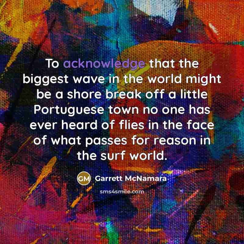“To acknowledge that the biggest wave in the world might be a shore break off a little Portuguese town no one has ever heard of flies in the face of what passes for reason in the surf world.” quote by Garrett McNamara