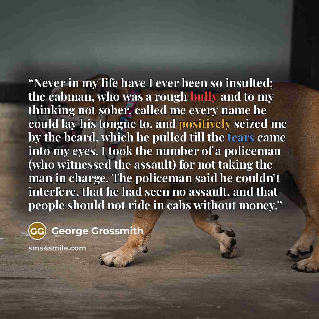 “Never in my life have I ever been so insulted; the cabman, who was a rough bully and to my thinking not sober, called me every name he could lay his tongue to, and positively seized me by the beard, which he pulled till the tears came into my eyes. I took the number of a policeman (who witnessed…” quote by George Grossmith