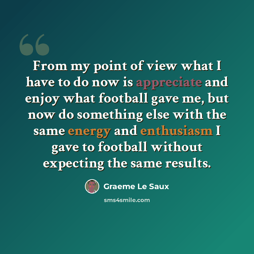 “From my point of view what I have to do now is appreciate and enjoy what football gave me, but now do something else with the same energy and enthusiasm I gave to football without expecting the same results.” quote by Graeme Le Saux