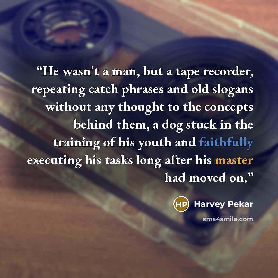 “He wasn't a man, but a tape recorder, repeating catch phrases and old slogans without any thought to the concepts behind them, a dog stuck in the training of his youth and faithfully executing his tasks long after his master had moved on.” quote by Harvey Pekar