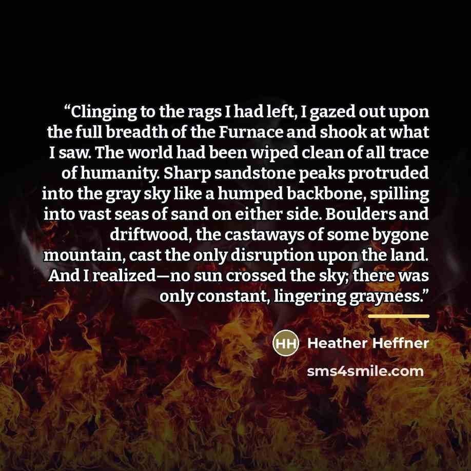 “Clinging to the rags I had left, I gazed out upon the full breadth of the Furnace and shook at what I saw. The world had been wiped clean of all trace of humanity. Sharp sandstone peaks protruded into the gray sky like a humped backbone, spilling into vast seas of sand on either side. Boulders and…” quote by Heather Heffner
