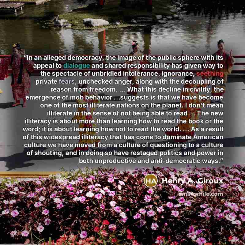 “In an alleged democracy, the image of the public sphere with its appeal to dialogue and shared responsibility has given way to the spectacle of unbridled intolerance, ignorance, seething private fears, unchecked anger, along with the decoupling of reason from freedom. … What this decline in…” quote by Henry A. Giroux
