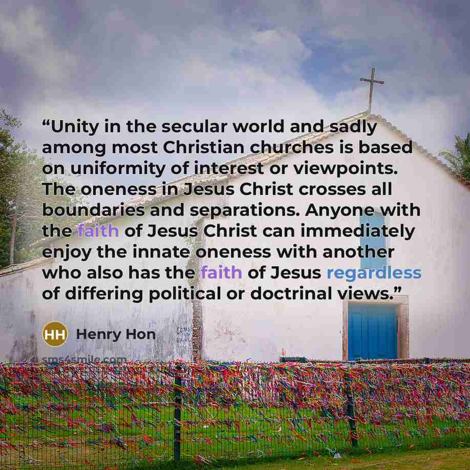 “Unity in the secular world and sadly among most Christian churches is based on uniformity of interest or viewpoints. The oneness in Jesus Christ crosses all boundaries and separations. Anyone with the faith of Jesus Christ can immediately enjoy the innate oneness with another who also has the…” quote by Henry Hon