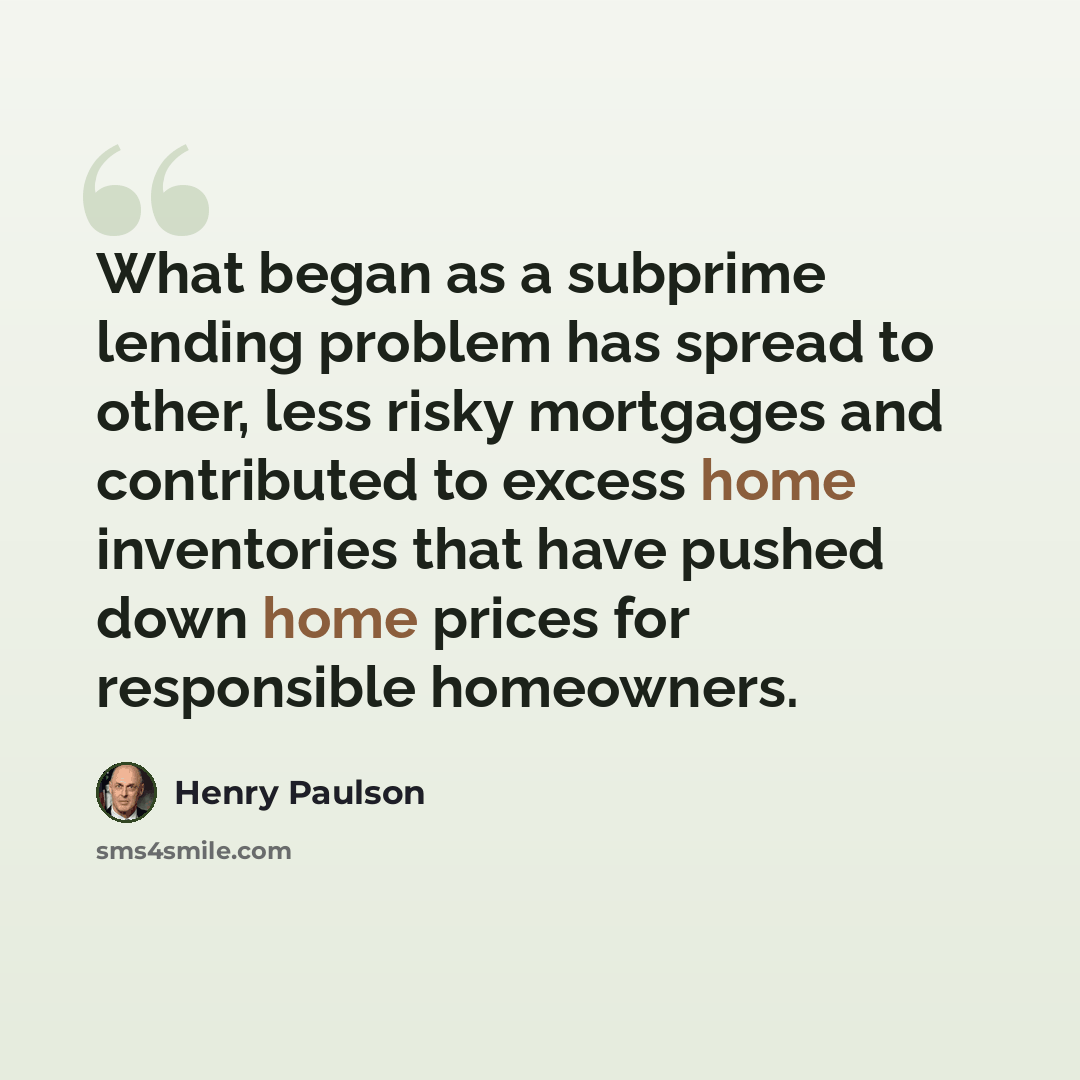 “What began as a subprime lending problem has spread to other, less risky mortgages and contributed to excess home inventories that have pushed down home prices for responsible homeowners.” quote by Henry Paulson