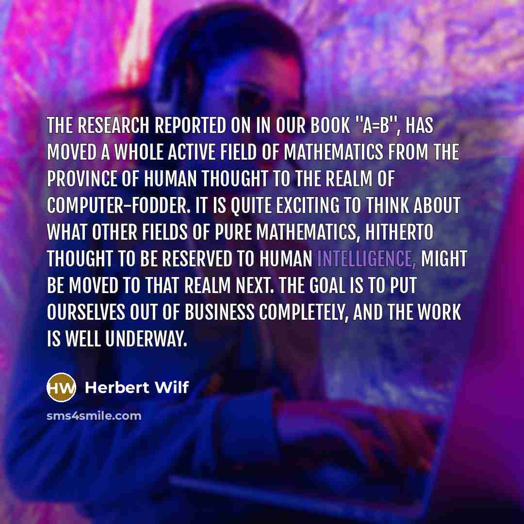 “The research reported on in our book "A=B", has moved a whole active field of mathematics from the province of human thought to the realm of computer-fodder. It is quite exciting to think about what other fields of pure mathematics, hitherto thought to be reserved to human intelligence, might be…” quote by Herbert Wilf