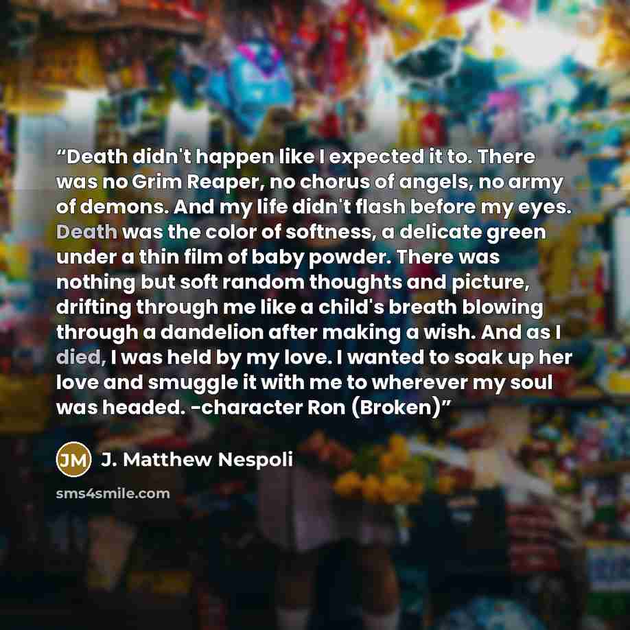 “Death didn't happen like I expected it to. There was no Grim Reaper, no chorus of angels, no army of demons. And my life didn't flash before my eyes. Death was the color of softness, a delicate green under a thin film of baby powder. There was nothing but soft random thoughts and picture, drifting…” quote by J. Matthew Nespoli