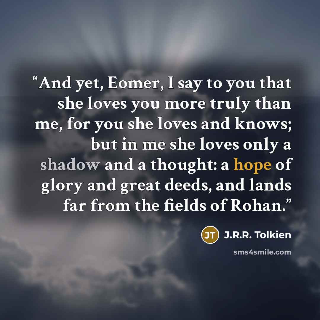 “And yet, Eomer, I say to you that she loves you more truly than me, for you she loves and knows; but in me she loves only a shadow and a thought: a hope of glory and great deeds, and lands far from the fields of Rohan.” quote by J.R.R. Tolkien