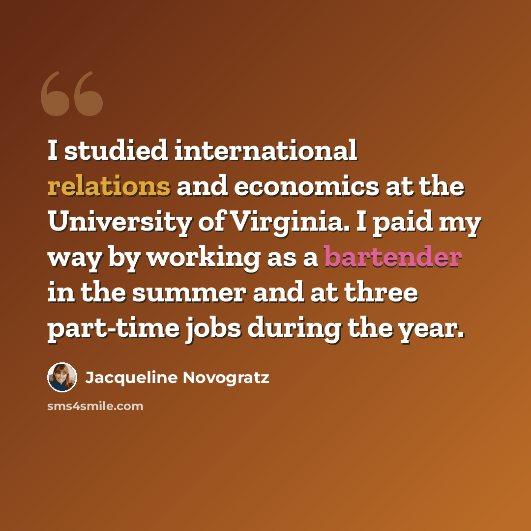 “I studied international relations and economics at the University of Virginia. I paid my way by working as a bartender in the summer and at three part-time jobs during the year.” quote by Jacqueline Novogratz
