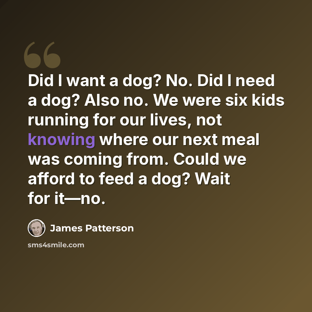 “Did I want a dog? No. Did I need a dog? Also no. We were six kids running for our lives, not knowing where our next meal was coming from. Could we afford to feed a dog? Wait for it—no.” quote by James Patterson