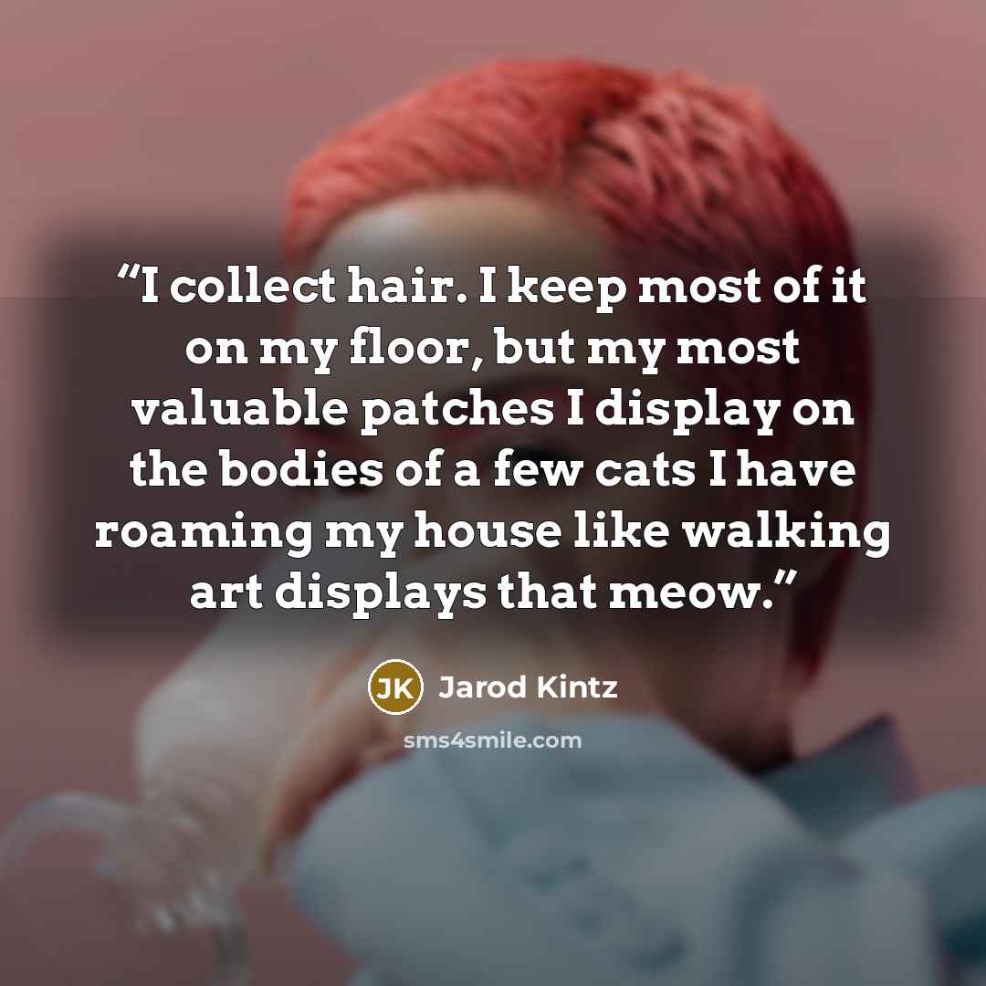 “I collect hair. I keep most of it on my floor, but my most valuable patches I display on the bodies of a few cats I have roaming my house like walking art displays that meow.” quote by Jarod Kintz