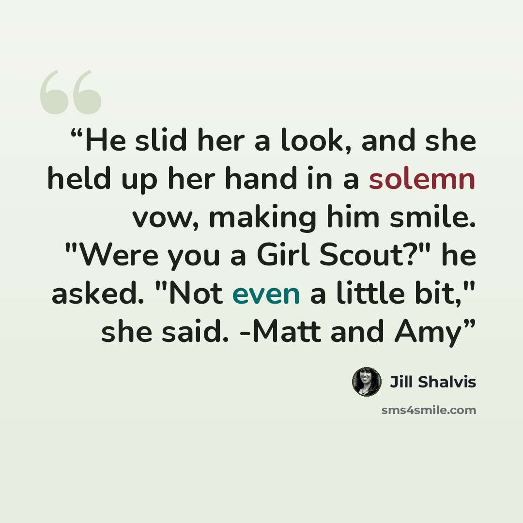 “He slid her a look, and she held up her hand in a solemn vow, making him smile. "Were you a Girl Scout?" he asked. "Not even a little bit," she said. -Matt and Amy” quote by Jill Shalvis