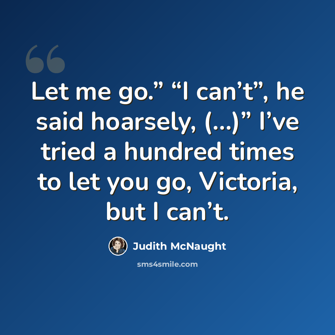“Let me go.” “I can’t”, he said hoarsely, (…)” I’ve tried a hundred times to let you go, Victoria, but I can’t.” quote by Judith McNaught