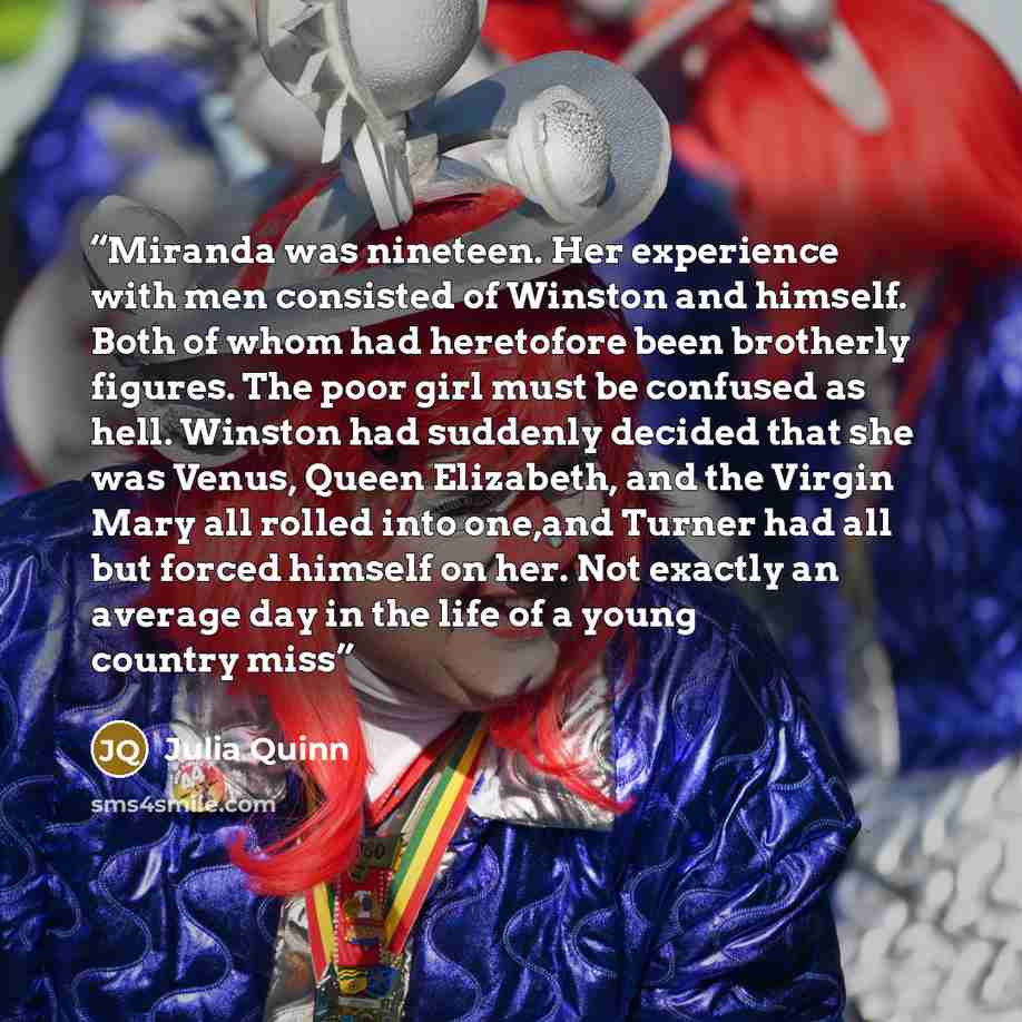 “Miranda was nineteen. Her experience with men consisted of Winston and himself. Both of whom had heretofore been brotherly figures. The poor girl must be confused as hell. Winston had suddenly decided that she was Venus, Queen Elizabeth, and the Virgin Mary all rolled into one,and Turner had all…” quote by Julia Quinn