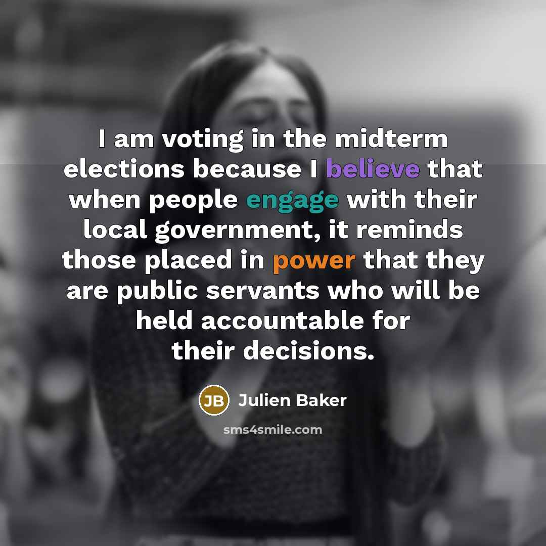 “I am voting in the midterm elections because I believe that when people engage with their local government, it reminds those placed in power that they are public servants who will be held accountable for their decisions.” quote by Julien Baker