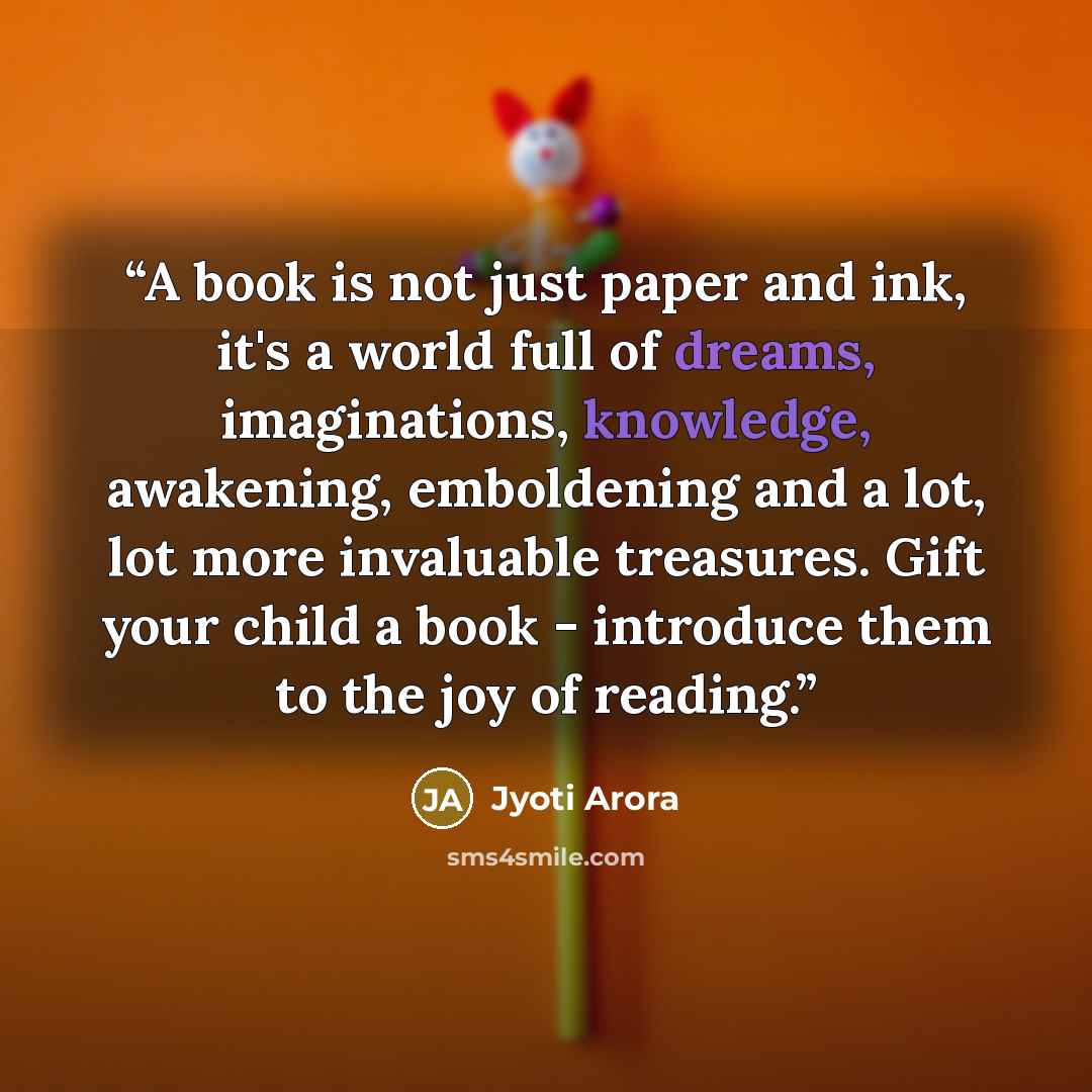 “A book is not just paper and ink, it's a world full of dreams, imaginations, knowledge, awakening, emboldening and a lot, lot more invaluable treasures. Gift your child a book - introduce them to the joy of reading.” quote by Jyoti Arora