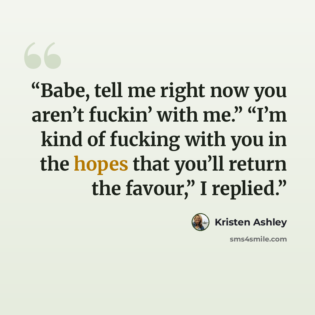 “Babe, tell me right now you aren’t fuckin’ with me.” “I’m kind of fucking with you in the hopes that you’ll return the favour,” I replied.” quote by Kristen Ashley