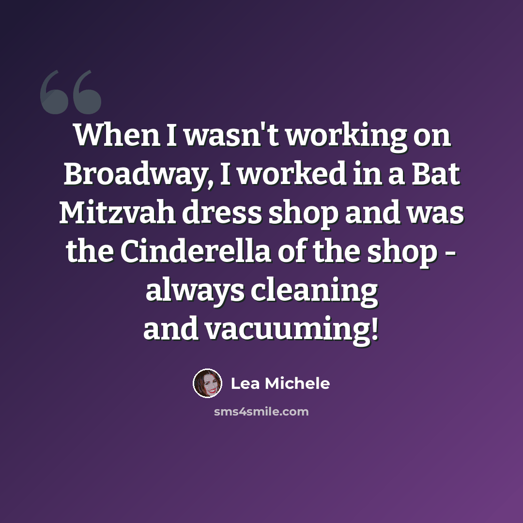 “When I wasn't working on Broadway, I worked in a Bat Mitzvah dress shop and was the Cinderella of the shop - always cleaning and vacuuming!” quote by Lea Michele