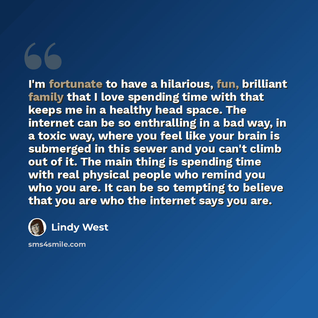 “I'm fortunate to have a hilarious, fun, brilliant family that I love spending time with that keeps me in a healthy head space. The internet can be so enthralling in a bad way, in a toxic way, where you feel like your brain is submerged in this sewer and you can't climb out of it. The main thing is…” quote by Lindy West