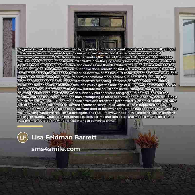 “My point is that bias is not advertised by a glowing sign worn around jurors’ necks; we are all guilty of it, because the brain is wired for us to see what we believe, and it usually happens outside of everyone’s awareness. Affective realism decimates the ideal of the impartial juror. Want to…” quote by Lisa Feldman Barrett