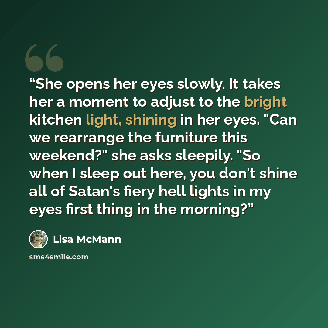 “She opens her eyes slowly. It takes her a moment to adjust to the bright kitchen light, shining in her eyes. "Can we rearrange the furniture this weekend?" she asks sleepily. "So when I sleep out here, you don't shine all of Satan's fiery hell lights in my eyes first thing in the morning?” quote by Lisa McMann