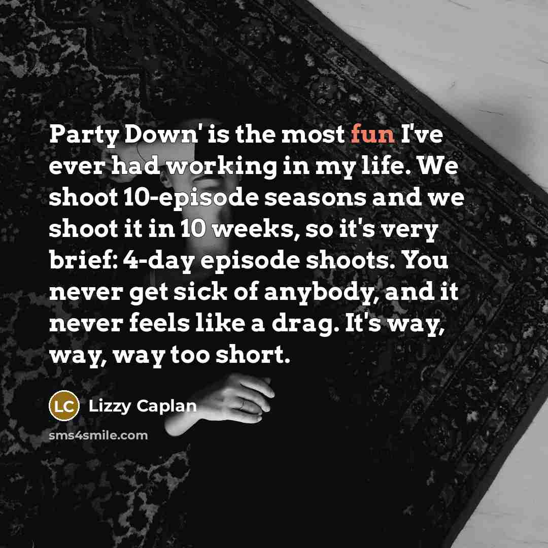 “Party Down' is the most fun I've ever had working in my life. We shoot 10-episode seasons and we shoot it in 10 weeks, so it's very brief: 4-day episode shoots. You never get sick of anybody, and it never feels like a drag. It's way, way, way too short.” quote by Lizzy Caplan