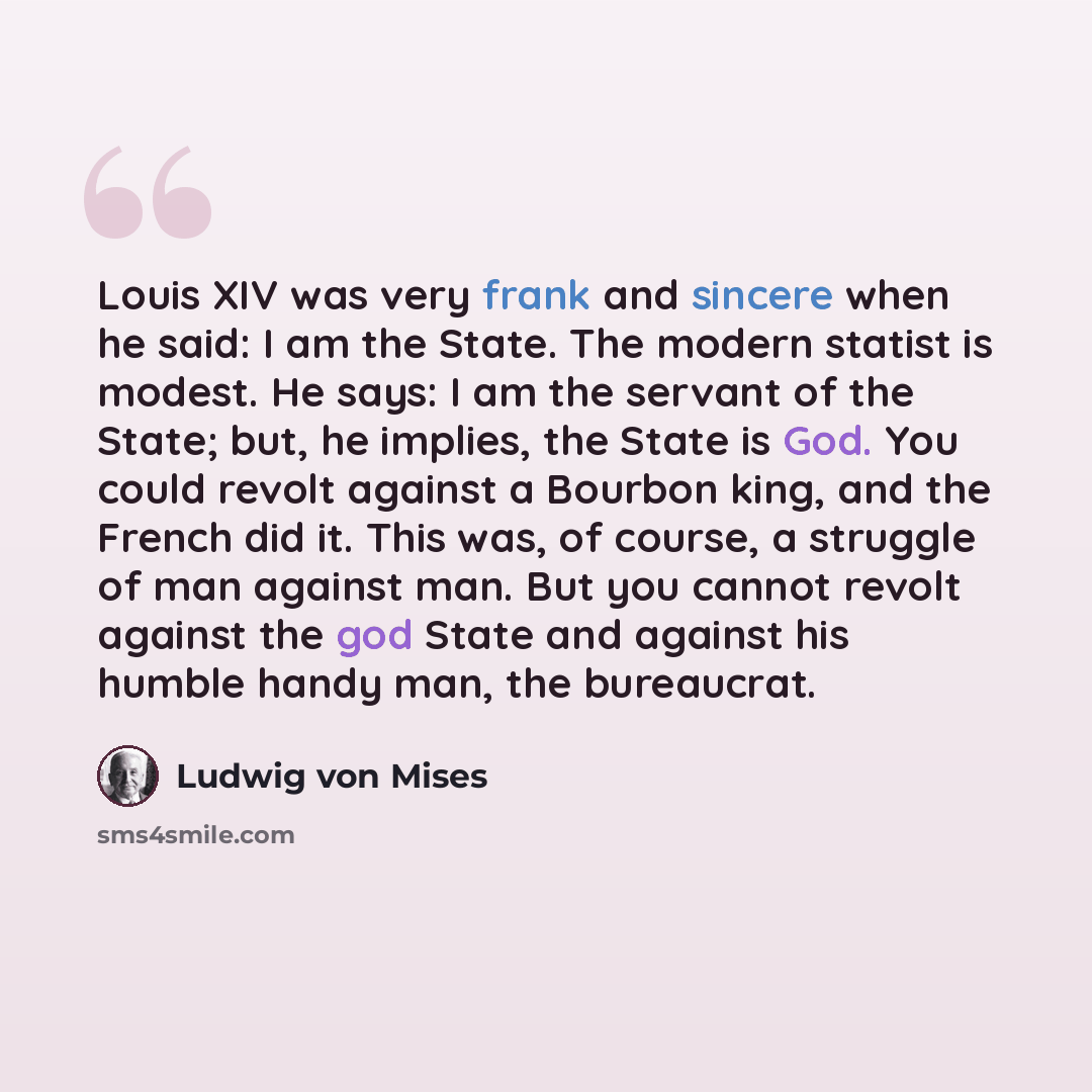 “Louis XIV was very frank and sincere when he said: I am the State. The modern statist is modest. He says: I am the servant of the State; but, he implies, the State is God. You could revolt against a Bourbon king, and the French did it. This was, of course, a struggle of man against man. But you…” quote by Ludwig von Mises