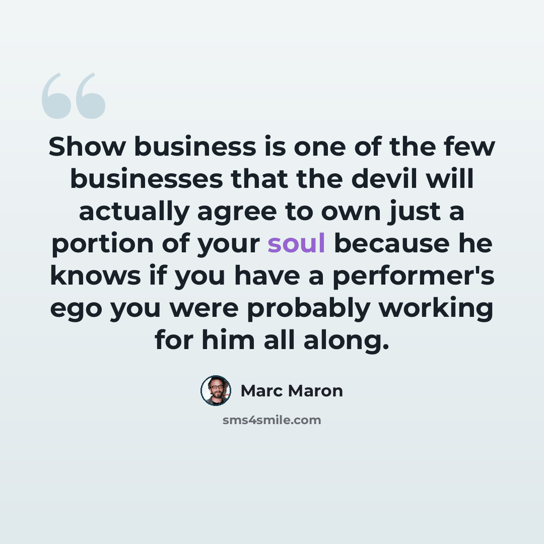 “Show business is one of the few businesses that the devil will actually agree to own just a portion of your soul because he knows if you have a performer's ego you were probably working for him all along.” quote by Marc Maron