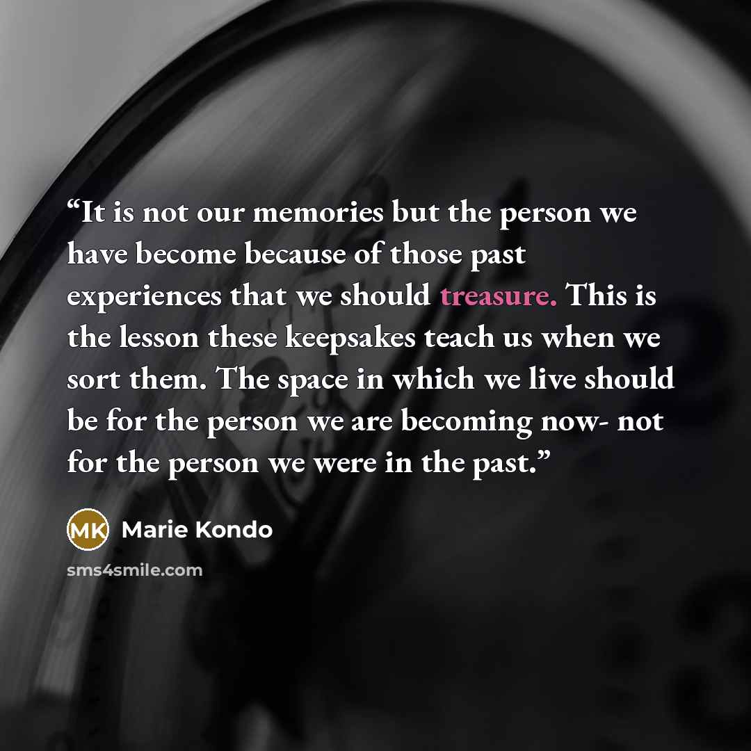 “It is not our memories but the person we have become because of those past experiences that we should treasure. This is the lesson these keepsakes teach us when we sort them. The space in which we live should be for the person we are becoming now- not for the person we were in the past.” quote by Marie Kondō